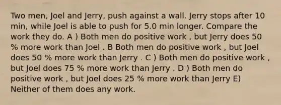 Two men, Joel and Jerry, push against a wall. Jerry stops after 10 min, while Joel is able to push for 5.0 min longer. Compare the work they do. A ) Both men do positive work , but Jerry does 50 % more work than Joel . B Both men do positive work , but Joel does 50 % more work than Jerry . C ) Both men do positive work , but Joel does 75 % more work than Jerry . D ) Both men do positive work , but Joel does 25 % more work than Jerry E) Neither of them does any work.