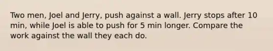 Two men, Joel and Jerry, push against a wall. Jerry stops after 10 min, while Joel is able to push for 5 min longer. Compare the work against the wall they each do.