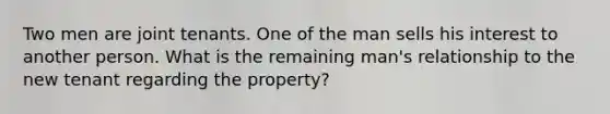 Two men are joint tenants. One of the man sells his interest to another person. What is the remaining man's relationship to the new tenant regarding the property?