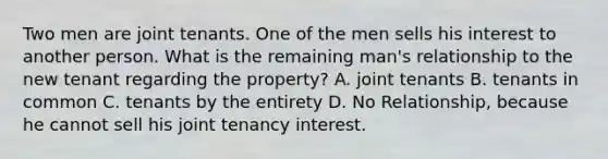 Two men are joint tenants. One of the men sells his interest to another person. What is the remaining man's relationship to the new tenant regarding the property? A. joint tenants B. tenants in common C. tenants by the entirety D. No Relationship, because he cannot sell his joint tenancy interest.