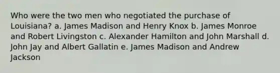 Who were the two men who negotiated the purchase of Louisiana? a. James Madison and Henry Knox b. James Monroe and Robert Livingston c. Alexander Hamilton and John Marshall d. John Jay and Albert Gallatin e. James Madison and Andrew Jackson