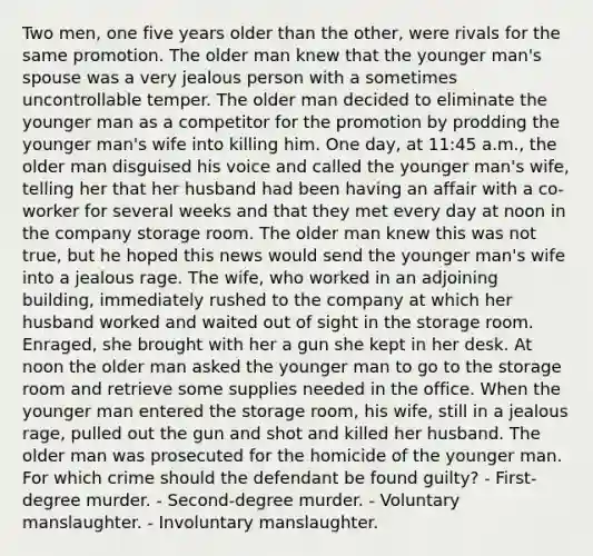 Two men, one five years older than the other, were rivals for the same promotion. The older man knew that the younger man's spouse was a very jealous person with a sometimes uncontrollable temper. The older man decided to eliminate the younger man as a competitor for the promotion by prodding the younger man's wife into killing him. One day, at 11:45 a.m., the older man disguised his voice and called the younger man's wife, telling her that her husband had been having an affair with a co-worker for several weeks and that they met every day at noon in the company storage room. The older man knew this was not true, but he hoped this news would send the younger man's wife into a jealous rage. The wife, who worked in an adjoining building, immediately rushed to the company at which her husband worked and waited out of sight in the storage room. Enraged, she brought with her a gun she kept in her desk. At noon the older man asked the younger man to go to the storage room and retrieve some supplies needed in the office. When the younger man entered the storage room, his wife, still in a jealous rage, pulled out the gun and shot and killed her husband. The older man was prosecuted for the homicide of the younger man. For which crime should the defendant be found guilty? - First-degree murder. - Second-degree murder. - Voluntary manslaughter. - Involuntary manslaughter.