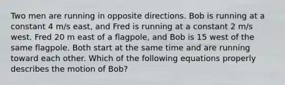 Two men are running in opposite directions. Bob is running at a constant 4 m/s east, and Fred is running at a constant 2 m/s west. Fred 20 m east of a flagpole, and Bob is 15 west of the same flagpole. Both start at the same time and are running toward each other. Which of the following equations properly describes the motion of Bob?