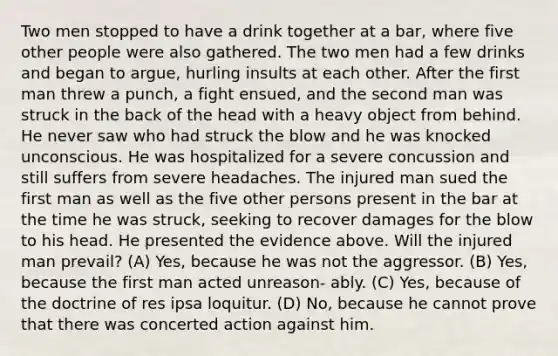 Two men stopped to have a drink together at a bar, where five other people were also gathered. The two men had a few drinks and began to argue, hurling insults at each other. After the first man threw a punch, a fight ensued, and the second man was struck in the back of the head with a heavy object from behind. He never saw who had struck the blow and he was knocked unconscious. He was hospitalized for a severe concussion and still suffers from severe headaches. The injured man sued the first man as well as the five other persons present in the bar at the time he was struck, seeking to recover damages for the blow to his head. He presented the evidence above. Will the injured man prevail? (A) Yes, because he was not the aggressor. (B) Yes, because the first man acted unreason- ably. (C) Yes, because of the doctrine of res ipsa loquitur. (D) No, because he cannot prove that there was concerted action against him.