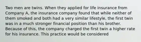 Two men are twins. When they applied for life insurance from Company A, the insurance company found that while neither of them smoked and both had a very similar lifestyle, the first twin was in a much stronger financial position than his brother. Because of this, the company charged the first twin a higher rate for his insurance. This practice would be considered