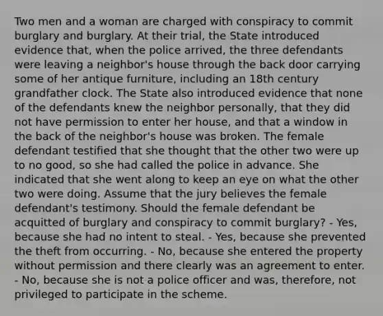 Two men and a woman are charged with conspiracy to commit burglary and burglary. At their trial, the State introduced evidence that, when the police arrived, the three defendants were leaving a neighbor's house through the back door carrying some of her antique furniture, including an 18th century grandfather clock. The State also introduced evidence that none of the defendants knew the neighbor personally, that they did not have permission to enter her house, and that a window in the back of the neighbor's house was broken. The female defendant testified that she thought that the other two were up to no good, so she had called the police in advance. She indicated that she went along to keep an eye on what the other two were doing. Assume that the jury believes the female defendant's testimony. Should the female defendant be acquitted of burglary and conspiracy to commit burglary? - Yes, because she had no intent to steal. - Yes, because she prevented the theft from occurring. - No, because she entered the property without permission and there clearly was an agreement to enter. - No, because she is not a police officer and was, therefore, not privileged to participate in the scheme.