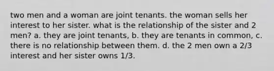 two men and a woman are joint tenants. the woman sells her interest to her sister. what is the relationship of the sister and 2 men? a. they are joint tenants, b. they are tenants in common, c. there is no relationship between them. d. the 2 men own a 2/3 interest and her sister owns 1/3.