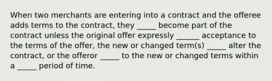 When two merchants are entering into a contract and the offeree adds terms to the contract, they _____ become part of the contract unless the original offer expressly ______ acceptance to the terms of the offer, the new or changed term(s) _____ alter the contract, or the offeror _____ to the new or changed terms within a _____ period of time.