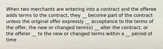 When two merchants are entering into a contract and the offeree adds terms to the contract, they __ become part of the contract unless the original offer expressly __ acceptance to the terms of the offer, the new or changed term(s) __ alter the contract, or the offeror __ to the new or changed terms within a __ period of time