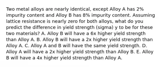 Two metal alloys are nearly identical, except Alloy A has 2% impurity content and Alloy B has 8% impurity content. Assuming lattice resistance is nearly zero for both alloys, what do you predict the difference in yield strength (sigma) y to be for these two materials? A. Alloy B will have a 6x higher yield strength than Alloy A. B. Alloy B will have a 2x higher yield strength than Alloy A. C. Alloy A and B will have the same yield strength. D. Alloy A will have a 2x higher yield strength than Alloy B. E. Alloy B will have a 4x higher yield strength than Alloy A.