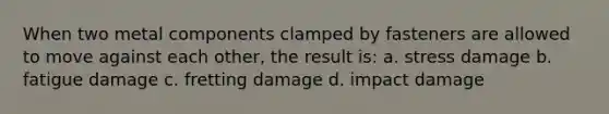 When two metal components clamped by fasteners are allowed to move against each other, the result is: a. stress damage b. fatigue damage c. fretting damage d. impact damage