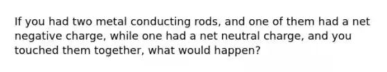 If you had two metal conducting rods, and one of them had a net negative charge, while one had a net neutral charge, and you touched them together, what would happen?