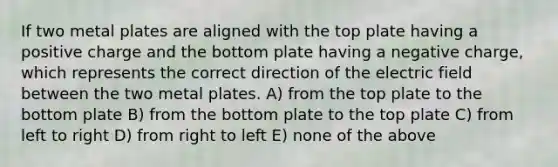 If two metal plates are aligned with the top plate having a positive charge and the bottom plate having a negative charge, which represents the correct direction of the electric field between the two metal plates. A) from the top plate to the bottom plate B) from the bottom plate to the top plate C) from left to right D) from right to left E) none of the above