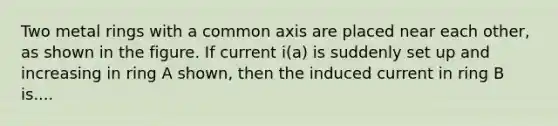 Two metal rings with a common axis are placed near each other, as shown in the figure. If current i(a) is suddenly set up and increasing in ring A shown, then the induced current in ring B is....