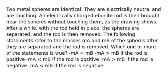 Two metal spheres are identical. They are electrically neutral and are touching. An electrically charged ebonite rod is then brought near the spheres without touching them, as the drawing shows. After a while, with the rod held in place, the spheres are separated, and the rod is then removed. The following statements refer to the masses mA and mB of the spheres after they are separated and the rod is removed. Which one or more of the statements is true? -mA = mB -mA > mB if the rod is positive -mA mB if the rod is negative -mA < mB if the rod is negative