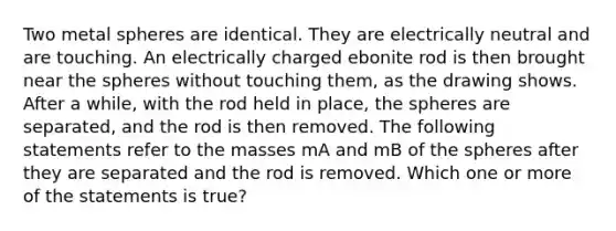 Two metal spheres are identical. They are electrically neutral and are touching. An electrically charged ebonite rod is then brought near the spheres without touching them, as the drawing shows. After a while, with the rod held in place, the spheres are separated, and the rod is then removed. The following statements refer to the masses mA and mB of the spheres after they are separated and the rod is removed. Which one or more of the statements is true?