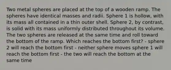 Two metal spheres are placed at the top of a wooden ramp. The spheres have identical masses and radii. Sphere 1 is hollow, with its mass all contained in a thin outer shell. Sphere 2, by contrast, is solid with its mass uniformly distributed throughout its volume. The two spheres are released at the same time and roll toward the bottom of the ramp. Which reaches the bottom first? - sphere 2 will reach the bottom first - neither sphere moves sphere 1 will reach the bottom first - the two will reach the bottom at the same time