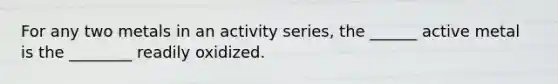 For any two metals in an activity series, the ______ active metal is the ________ readily oxidized.