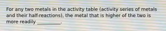 For any two metals in the activity table (activity series of metals and their half-reactions), the metal that is higher of the two is more readily __________.