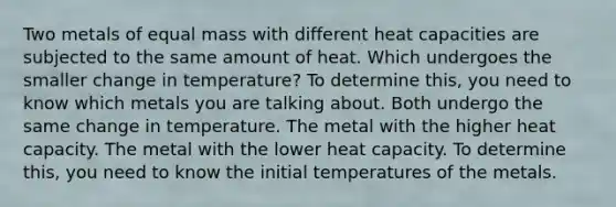 Two metals of equal mass with different heat capacities are subjected to the same amount of heat. Which undergoes the smaller change in temperature? To determine this, you need to know which metals you are talking about. Both undergo the same change in temperature. The metal with the higher heat capacity. The metal with the lower heat capacity. To determine this, you need to know the initial temperatures of the metals.