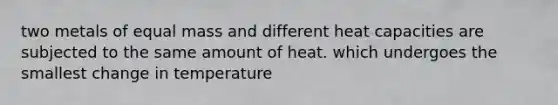 two metals of equal mass and different heat capacities are subjected to the same amount of heat. which undergoes the smallest change in temperature