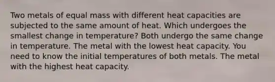 Two metals of equal mass with different heat capacities are subjected to the same amount of heat. Which undergoes the smallest change in temperature? Both undergo the same change in temperature. The metal with the lowest heat capacity. You need to know the initial temperatures of both metals. The metal with the highest heat capacity.