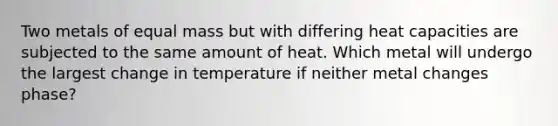 Two metals of equal mass but with differing heat capacities are subjected to the same amount of heat. Which metal will undergo the largest change in temperature if neither metal changes phase?