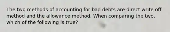 The two methods of accounting for bad debts are direct write off method and the allowance method. When comparing the two, which of the following is true?