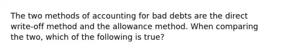 The two methods of accounting for bad debts are the direct write-off method and the allowance method. When comparing the two, which of the following is true?