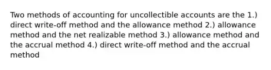 Two methods of accounting for uncollectible accounts are the 1.) direct write-off method and the allowance method 2.) allowance method and the net realizable method 3.) allowance method and the accrual method 4.) direct write-off method and the accrual method