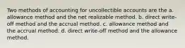 Two methods of accounting for uncollectible accounts are the a. allowance method and the net realizable method. b. direct write-off method and the accrual method. c. allowance method and the accrual method. d. direct write-off method and the allowance method.