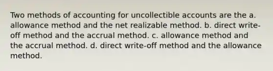 Two methods of accounting for uncollectible accounts are the a. allowance method and the net realizable method. b. direct write-off method and the accrual method. c. allowance method and the accrual method. d. direct write-off method and the allowance method.