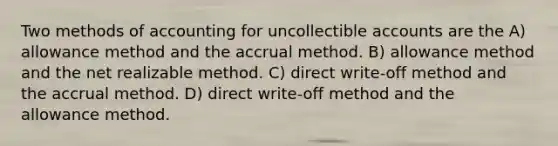 Two methods of accounting for uncollectible accounts are the A) allowance method and the accrual method. B) allowance method and the net realizable method. C) direct write-off method and the accrual method. D) direct write-off method and the allowance method.