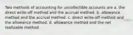 Two methods of accounting for uncollectible accounts are a. the direct write-off method and the accrual method. b. allowance method and the accrual method. c. direct write-off method and the allowance method. d. allowance method and the net realizable method