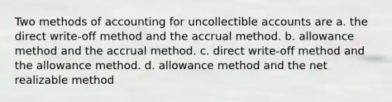 Two methods of accounting for uncollectible accounts are a. the direct write-off method and the accrual method. b. allowance method and the accrual method. c. direct write-off method and the allowance method. d. allowance method and the net realizable method