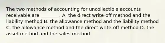 The two methods of accounting for uncollectible accounts receivable are​ ________. A. the direct​ write-off method and the liability method B. the allowance method and the liability method C. the allowance method and the direct​ write-off method D. the asset method and the sales method