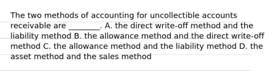 The two methods of accounting for uncollectible accounts receivable are​ ________. A. the direct​ write-off method and the liability method B. the allowance method and the direct​ write-off method C. the allowance method and the liability method D. the asset method and the sales method