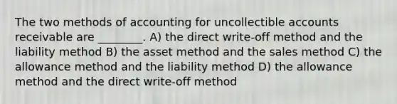 The two methods of accounting for uncollectible accounts receivable are ________. A) the direct write-off method and the liability method B) the asset method and the sales method C) the allowance method and the liability method D) the allowance method and the direct write-off method