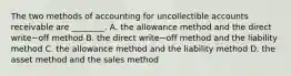 The two methods of accounting for uncollectible accounts receivable are​ ________. A. the allowance method and the direct write−off method B. the direct write−off method and the liability method C. the allowance method and the liability method D. the asset method and the sales method