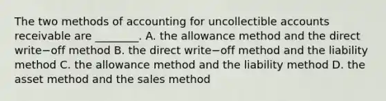 The two methods of accounting for uncollectible accounts receivable are​ ________. A. the allowance method and the direct write−off method B. the direct write−off method and the liability method C. the allowance method and the liability method D. the asset method and the sales method