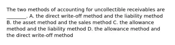 The two methods of accounting for uncollectible receivables are​ ________. A. the direct​ write-off method and the liability method B. the asset method and the sales method C. the allowance method and the liability method D. the allowance method and the direct​ write-off method