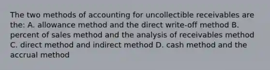 The two methods of accounting for uncollectible receivables are the: A. allowance method and the direct write-off method B. percent of sales method and the analysis of receivables method C. direct method and indirect method D. cash method and the accrual method