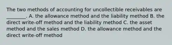 The two methods of accounting for uncollectible receivables are​ ________. A. the allowance method and the liability method B. the direct​ write-off method and the liability method C. the asset method and the sales method D. the allowance method and the direct​ write-off method