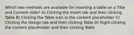 Which two methods are available for inserting a table on a Title and Content slide? A) Clicking the Insert tab and then clicking Table B) Clicking the Table icon in the content placeholder C) Clicking the Design tab and then clicking Table D) Right-clicking the content placeholder and then clicking Table