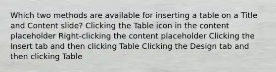 Which two methods are available for inserting a table on a Title and Content slide? Clicking the Table icon in the content placeholder Right-clicking the content placeholder Clicking the Insert tab and then clicking Table Clicking the Design tab and then clicking Table