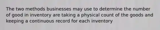 The two methods businesses may use to determine the number of good in inventory are taking a physical count of the goods and keeping a continuous record for each inventory