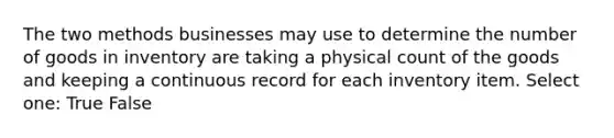 The two methods businesses may use to determine the number of goods in inventory are taking a physical count of the goods and keeping a continuous record for each inventory item. Select one: True False