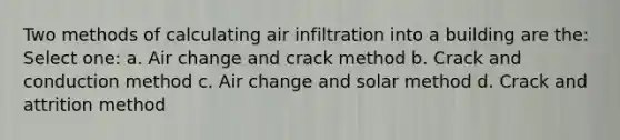 Two methods of calculating air infiltration into a building are the: Select one: a. Air change and crack method b. Crack and conduction method c. Air change and solar method d. Crack and attrition method