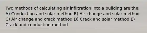 Two methods of calculating air infiltration into a building are the: A) Conduction and solar method B) Air change and solar method C) Air change and crack method D) Crack and solar method E) Crack and conduction method