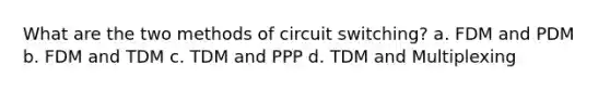 What are the two methods of circuit switching? a. FDM and PDM b. FDM and TDM c. TDM and PPP d. TDM and Multiplexing